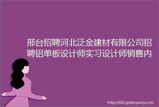 邢台招聘河北泛金建材有限公司招聘铝单板设计师实习设计师销售内勤销售会计车间普工总经理助理法务专员